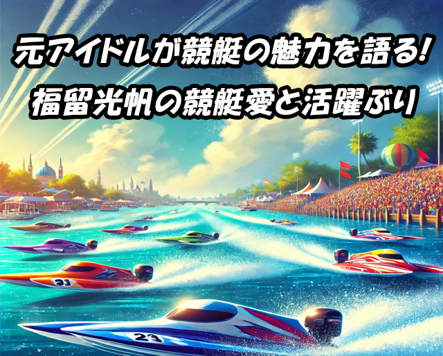 元アイドルが競艇の魅力を語る!福留光帆の競艇愛と活躍ぶり